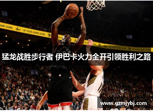猛龙战胜步行者 伊巴卡火力全开引领胜利之路
